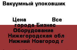 Вакуумный упоковшик 52 › Цена ­ 250 000 - Все города Бизнес » Оборудование   . Нижегородская обл.,Нижний Новгород г.